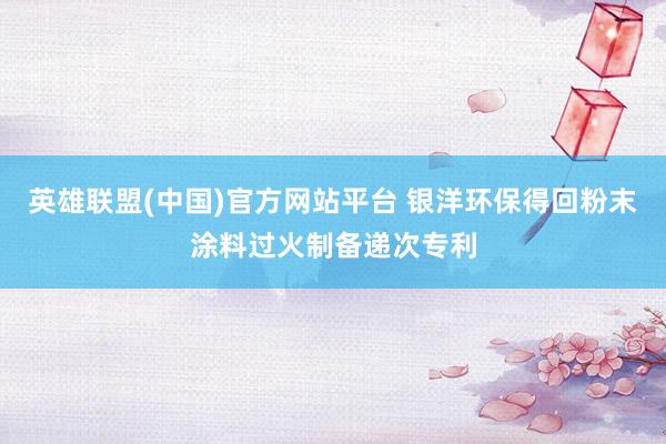 英雄联盟(中国)官方网站平台 银洋环保得回粉末涂料过火制备递次专利