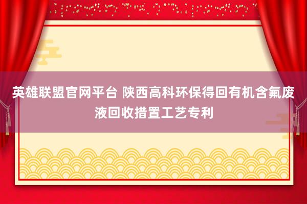 英雄联盟官网平台 陕西高科环保得回有机含氟废液回收措置工艺专利