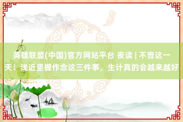 英雄联盟(中国)官方网站平台 夜读 | 不啻这一天！浅近坚握作念这三件事，生计真的会越来越好