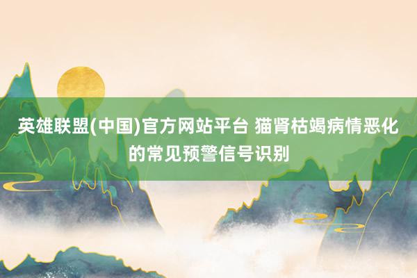 英雄联盟(中国)官方网站平台 猫肾枯竭病情恶化的常见预警信号识别