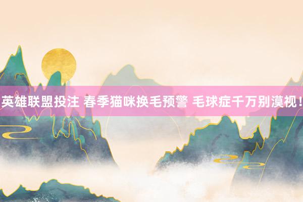 英雄联盟投注 春季猫咪换毛预警 毛球症千万别漠视！