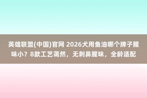 英雄联盟(中国)官网 2026犬用鱼油哪个牌子腥味小？8款工艺蔼然，无刺鼻腥味，全龄适配
