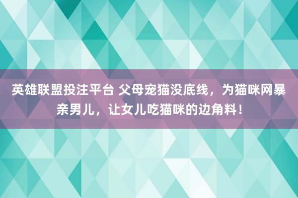 英雄联盟投注平台 父母宠猫没底线，为猫咪网暴亲男儿，让女儿吃猫咪的边角料！