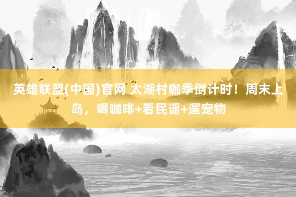 英雄联盟(中国)官网 太湖村咖季倒计时！周末上岛，喝咖啡+看民谣+遛宠物