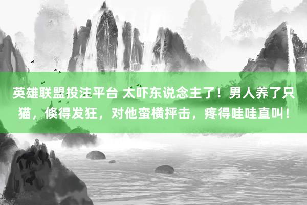 英雄联盟投注平台 太吓东说念主了！男人养了只猫，倏得发狂，对他蛮横抨击，疼得哇哇直叫！