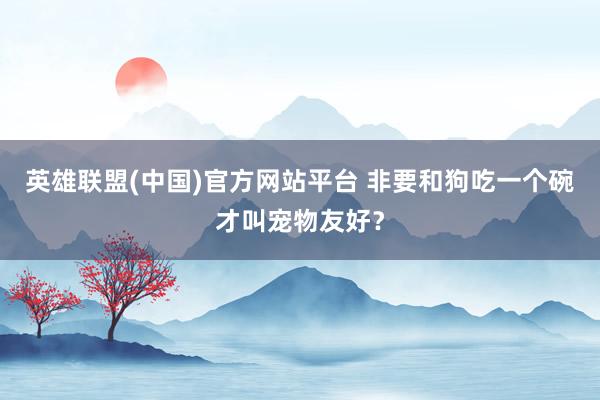英雄联盟(中国)官方网站平台 非要和狗吃一个碗才叫宠物友好？