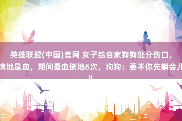 英雄联盟(中国)官网 女子给自家狗狗处分伤口，满地是血，期间晕血倒地6次，狗狗：要不你先躺会儿
