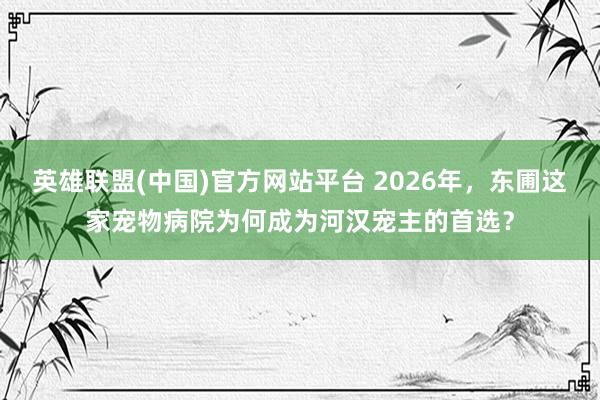 英雄联盟(中国)官方网站平台 2026年，东圃这家宠物病院为何成为河汉宠主的首选？