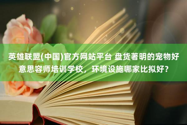 英雄联盟(中国)官方网站平台 盘货著明的宠物好意思容师培训学校，环境设施哪家比拟好？