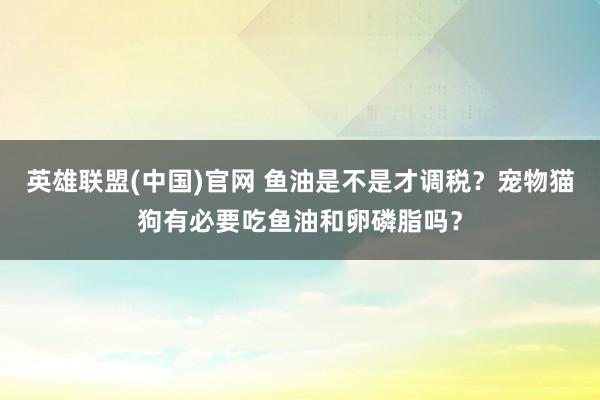 英雄联盟(中国)官网 鱼油是不是才调税？宠物猫狗有必要吃鱼油和卵磷脂吗？