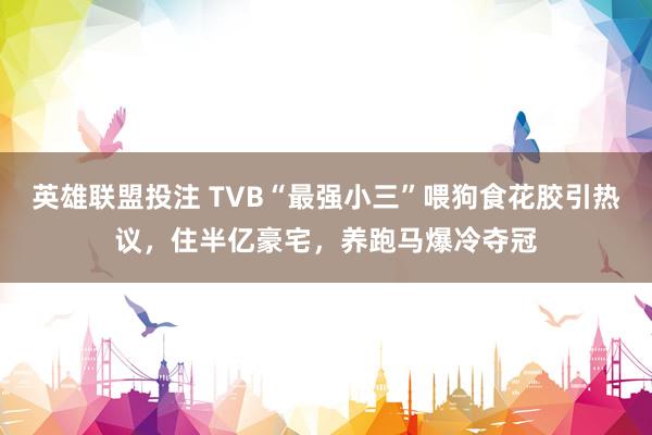 英雄联盟投注 TVB“最强小三”喂狗食花胶引热议，住半亿豪宅，养跑马爆冷夺冠