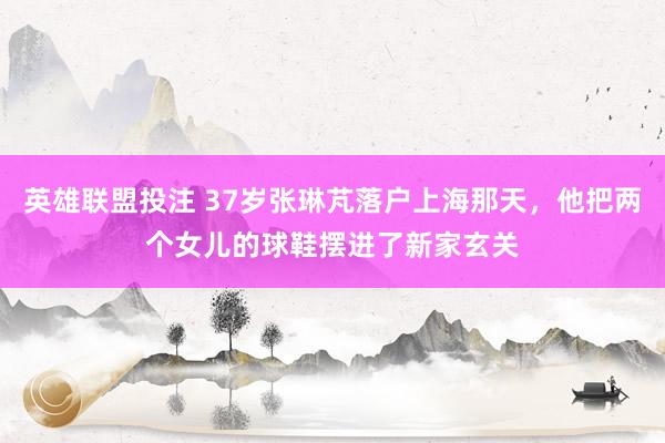 英雄联盟投注 37岁张琳芃落户上海那天，他把两个女儿的球鞋摆进了新家玄关