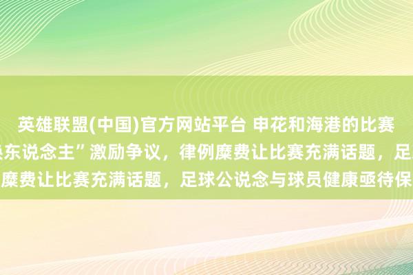 英雄联盟(中国)官方网站平台 申花和海港的比赛中，74分钟的“脑轰动换东说念主”激励争议，律例糜费让比赛充满话题，足球公说念与球员健康亟待保险