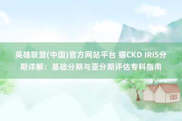 英雄联盟(中国)官方网站平台 猫CKD IRIS分期详解：基础分期与亚分期评估专科指南
