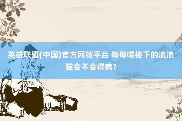 英雄联盟(中国)官方网站平台 每每喂楼下的流浪猫会不会得病？
