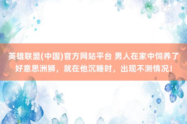英雄联盟(中国)官方网站平台 男人在家中饲养了好意思洲狮，就在他沉睡时，出现不测情况！