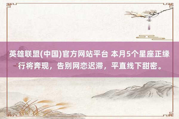 英雄联盟(中国)官方网站平台 本月5个星座正缘行将奔现，告别网恋迟滞，平直线下甜密。