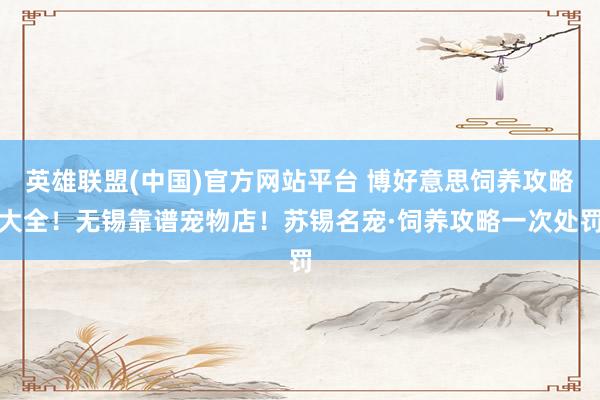 英雄联盟(中国)官方网站平台 博好意思饲养攻略大全！无锡靠谱宠物店！苏锡名宠·饲养攻略一次处罚