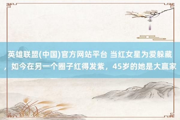 英雄联盟(中国)官方网站平台 当红女星为爱躲藏，如今在另一个圈子红得发紫，45岁的她是大赢家
