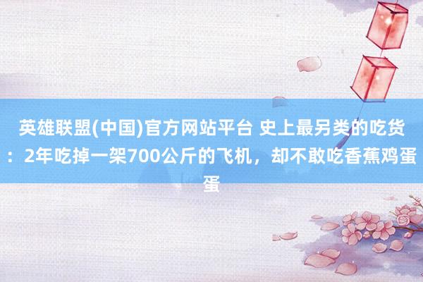 英雄联盟(中国)官方网站平台 史上最另类的吃货：2年吃掉一架700公斤的飞机，却不敢吃香蕉鸡蛋