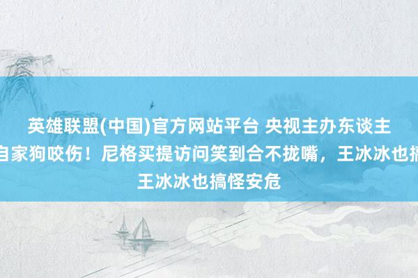 英雄联盟(中国)官方网站平台 央视主办东谈主杨帆被自家狗咬伤！尼格买提访问笑到合不拢嘴，王冰冰也搞怪安危