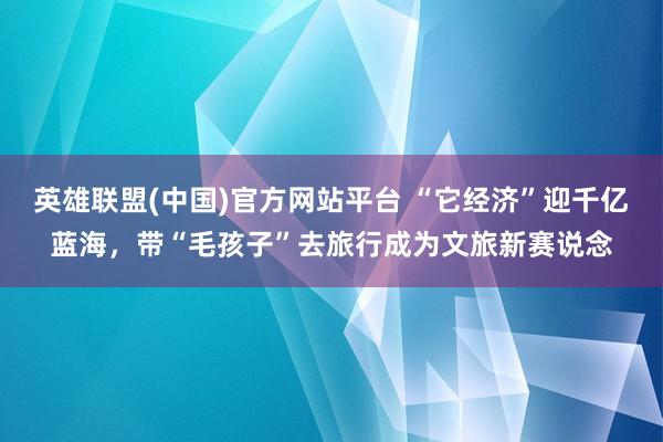 英雄联盟(中国)官方网站平台 “它经济”迎千亿蓝海，带“毛孩子”去旅行成为文旅新赛说念