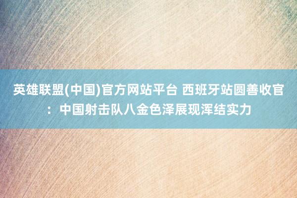 英雄联盟(中国)官方网站平台 西班牙站圆善收官：中国射击队八金色泽展现浑结实力