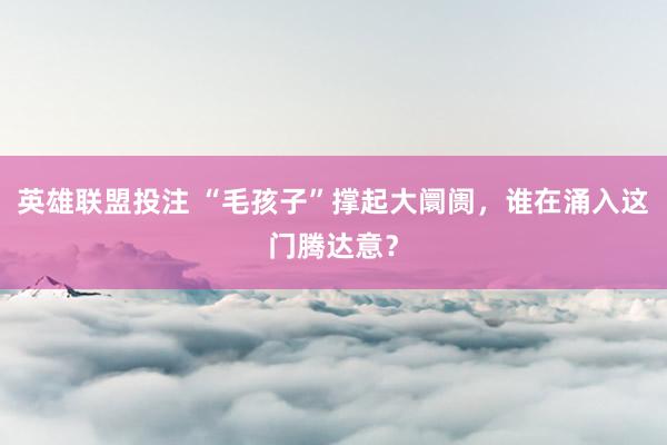英雄联盟投注 “毛孩子”撑起大阛阓，谁在涌入这门腾达意？