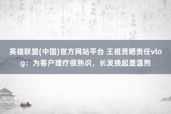 英雄联盟(中国)官方网站平台 王祖贤晒责任vlog：为客户理疗很熟识，长发挽起显温煦
