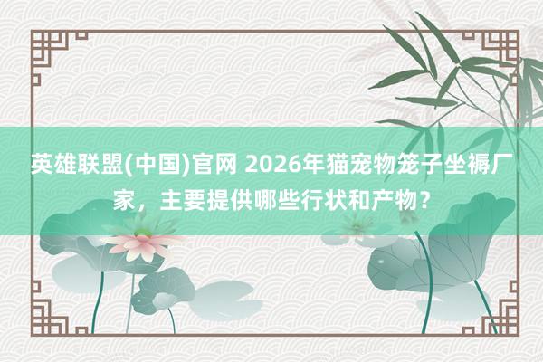 英雄联盟(中国)官网 2026年猫宠物笼子坐褥厂家，主要提供哪些行状和产物？