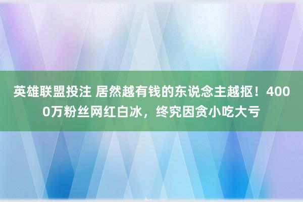 英雄联盟投注 居然越有钱的东说念主越抠！4000万粉丝网红白冰，终究因贪小吃大亏