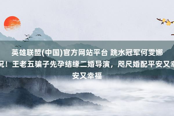 英雄联盟(中国)官方网站平台 跳水冠军何雯娜近况！王老五骗子先孕结缘二婚导演，咫尺婚配平安又幸福