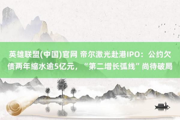 英雄联盟(中国)官网 帝尔激光赴港IPO：公约欠债两年缩水逾5亿元，“第二增长弧线”尚待破局