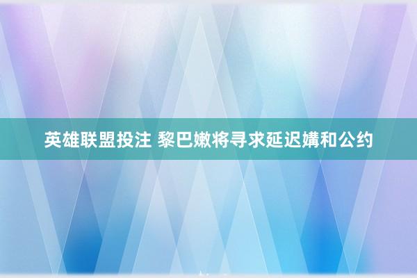英雄联盟投注 黎巴嫩将寻求延迟媾和公约