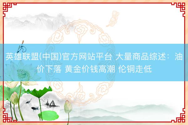 英雄联盟(中国)官方网站平台 大量商品综述：油价下落 黄金价钱高潮 伦铜走低
