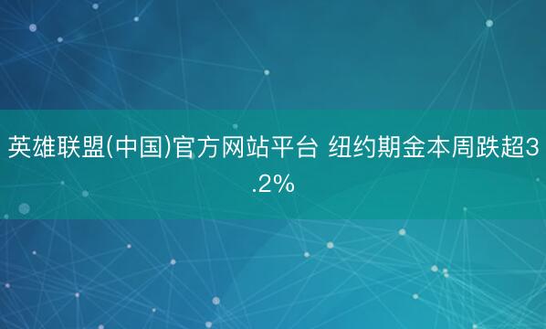 英雄联盟(中国)官方网站平台 纽约期金本周跌超3.2%