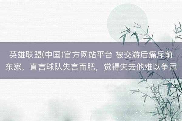 英雄联盟(中国)官方网站平台 被交游后痛斥前东家，直言球队失言而肥，觉得失去他难以争冠