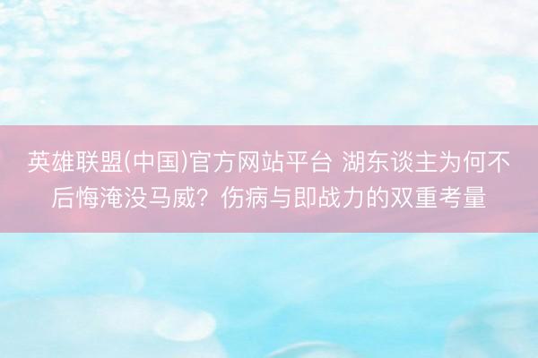 英雄联盟(中国)官方网站平台 湖东谈主为何不后悔淹没马威？伤病与即战力的双重考量