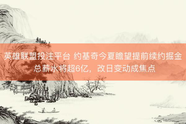 英雄联盟投注平台 约基奇今夏瞻望提前续约掘金 总薪水将超6亿，改日变动成焦点