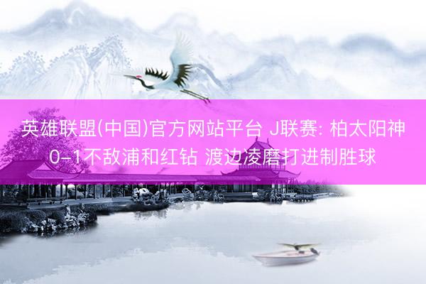 英雄联盟(中国)官方网站平台 J联赛: 柏太阳神0-1不敌浦和红钻 渡边凌磨打进制胜球