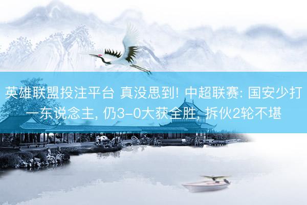 英雄联盟投注平台 真没思到! 中超联赛: 国安少打一东说念主， 仍3-0大获全胜， 拆伙2轮不堪