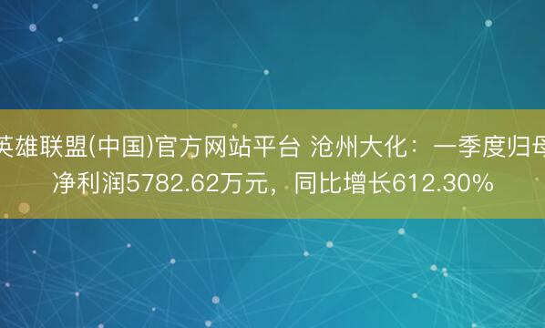 英雄联盟(中国)官方网站平台 沧州大化：一季度归母净利润5782.62万元，同比增长612.30%
