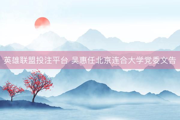 英雄联盟投注平台 吴惠任北京连合大学党委文告