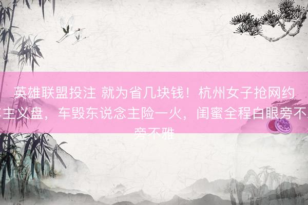 英雄联盟投注 就为省几块钱！杭州女子抢网约车主义盘，车毁东说念主险一火，闺蜜全程白眼旁不雅