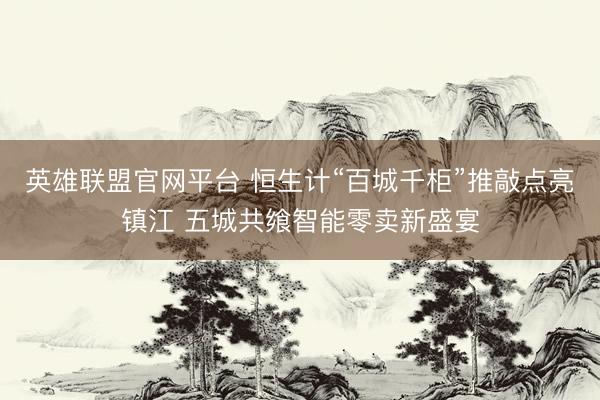 英雄联盟官网平台 恒生计“百城千柜”推敲点亮镇江 五城共飨智能零卖新盛宴